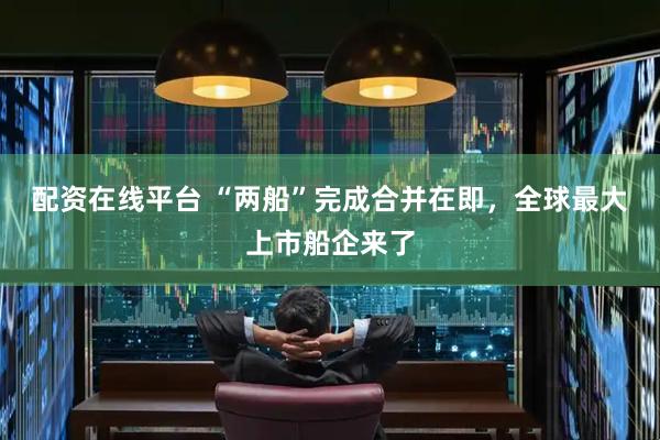 配资在线平台 “两船”完成合并在即，全球最大上市船企来了