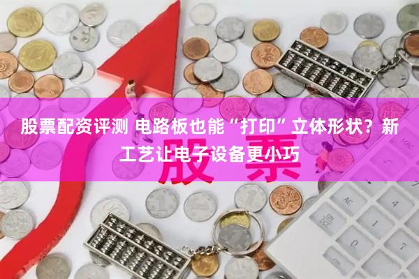 股票配资评测 电路板也能“打印”立体形状？新工艺让电子设备更小巧