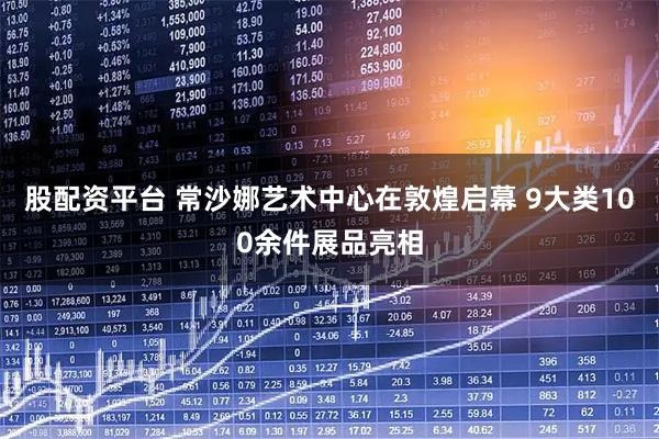 股配资平台 常沙娜艺术中心在敦煌启幕 9大类100余件展品亮相