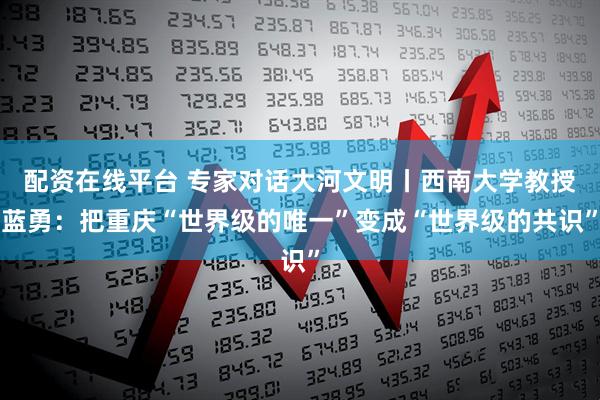 配资在线平台 专家对话大河文明丨西南大学教授蓝勇：把重庆“世界级的唯一”变成“世界级的共识”