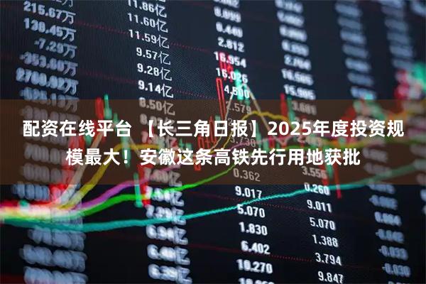 配资在线平台 【长三角日报】2025年度投资规模最大！安徽这条高铁先行用地获批