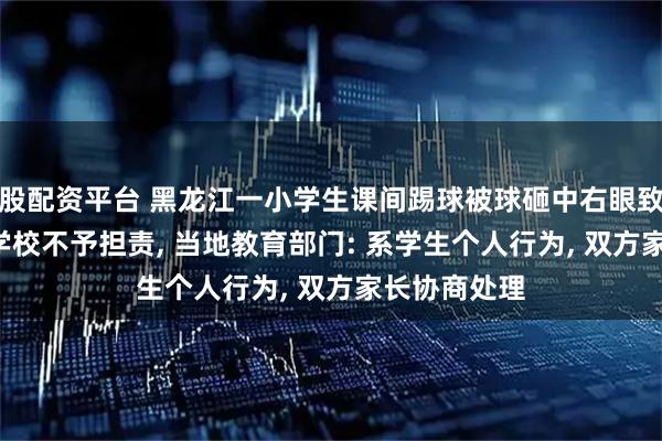 股配资平台 黑龙江一小学生课间踢球被球砸中右眼致视力下降, 学校不予担责, 当地教育部门: 系学生个人行为, 双方家长协商处理