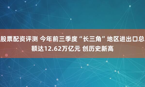 股票配资评测 今年前三季度“长三角”地区进出口总额达12.62万亿元 创历史新高