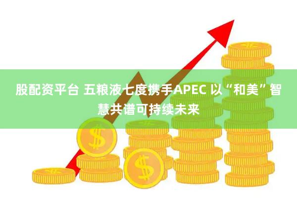 股配资平台 五粮液七度携手APEC 以“和美”智慧共谱可持续未来