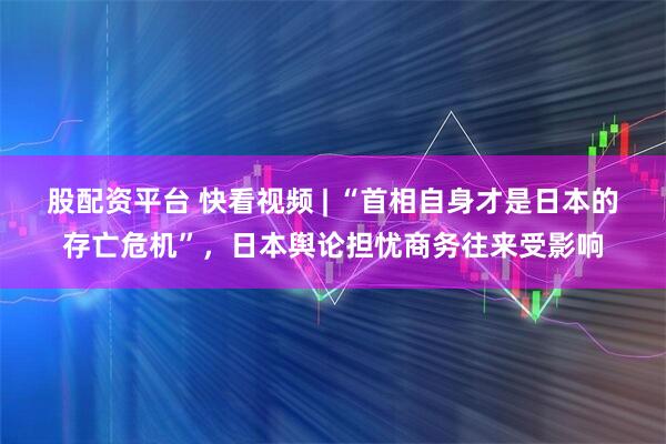 股配资平台 快看视频 | “首相自身才是日本的存亡危机”，日本舆论担忧商务往来受影响