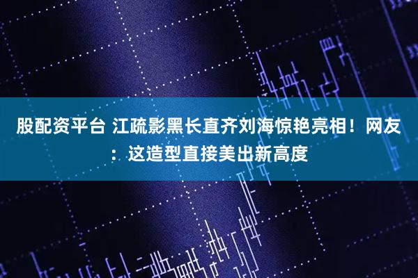 股配资平台 江疏影黑长直齐刘海惊艳亮相！网友：这造型直接美出新高度