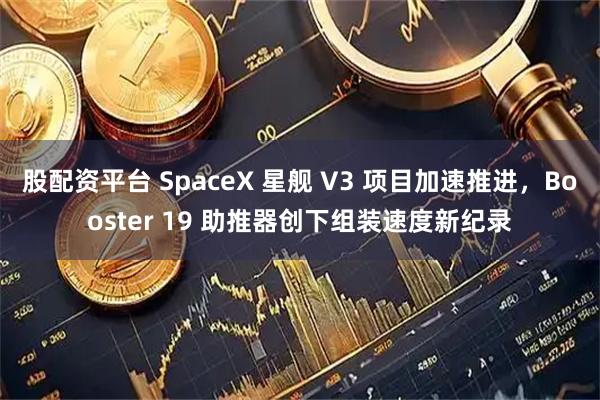股配资平台 SpaceX 星舰 V3 项目加速推进，Booster 19 助推器创下组装速度新纪录