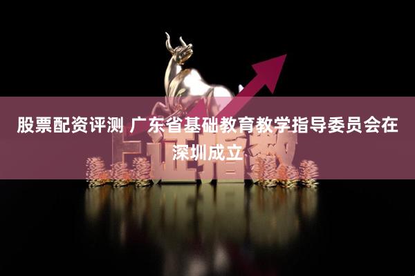 股票配资评测 广东省基础教育教学指导委员会在深圳成立