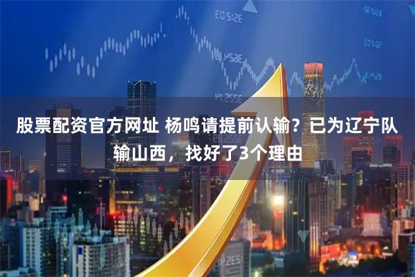 股票配资官方网址 杨鸣请提前认输？已为辽宁队输山西，找好了3个理由