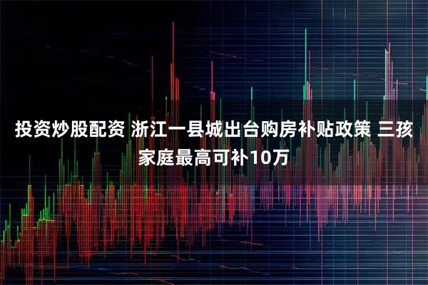 投资炒股配资 浙江一县城出台购房补贴政策 三孩家庭最高可补10万
