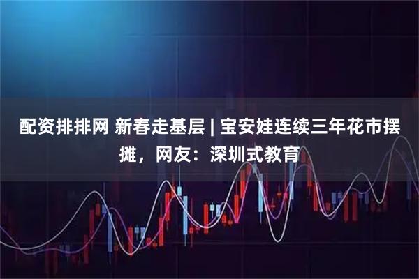 配资排排网 新春走基层 | 宝安娃连续三年花市摆摊，网友：深圳式教育