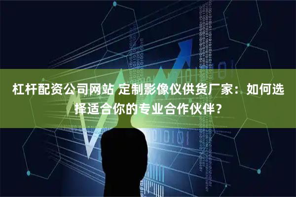 杠杆配资公司网站 定制影像仪供货厂家：如何选择适合你的专业合作伙伴？