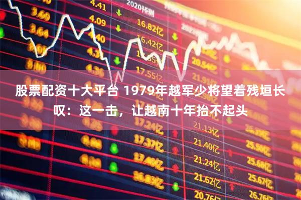 股票配资十大平台 1979年越军少将望着残垣长叹：这一击，让越南十年抬不起头