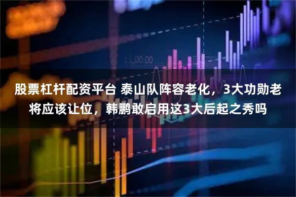 股票杠杆配资平台 泰山队阵容老化，3大功勋老将应该让位，韩鹏敢启用这3大后起之秀吗