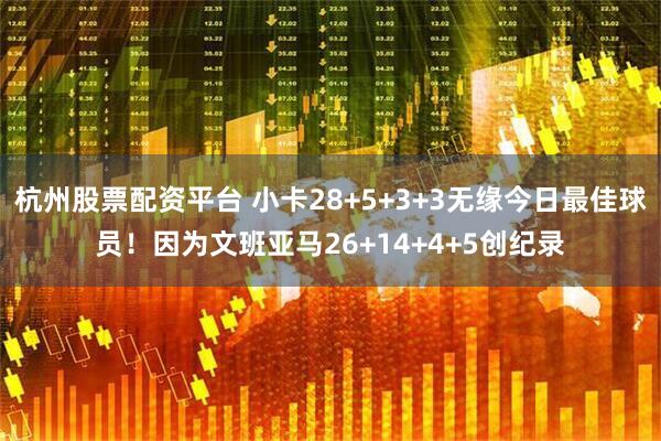 杭州股票配资平台 小卡28+5+3+3无缘今日最佳球员！因为文班亚马26+14+4+5创纪录