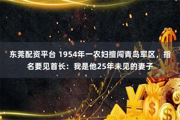 东莞配资平台 1954年一农妇擅闯青岛军区，指名要见首长：我是他25年未见的妻子