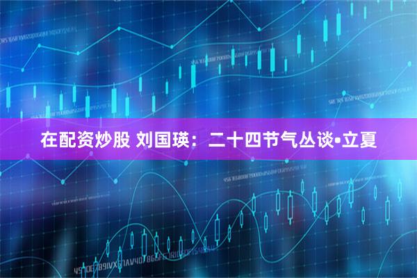 在配资炒股 刘国瑛：二十四节气丛谈•立夏