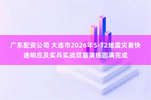 广东配资公司 大连市2026年5·12地震灾害快速响应及实兵实战双盲演练圆满完成