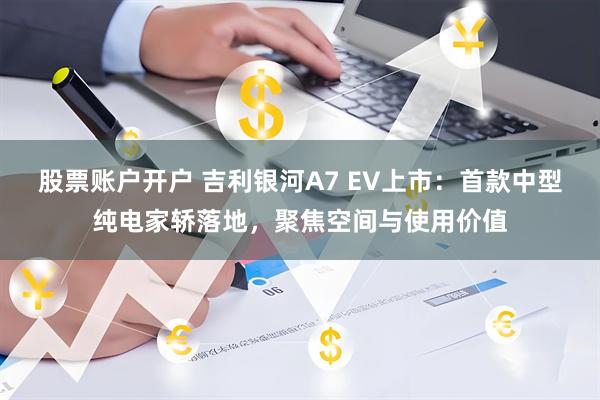 股票账户开户 吉利银河A7 EV上市：首款中型纯电家轿落地，聚焦空间与使用价值