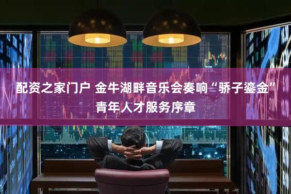 配资之家门户 金牛湖畔音乐会奏响“骄子鎏金”青年人才服务序章