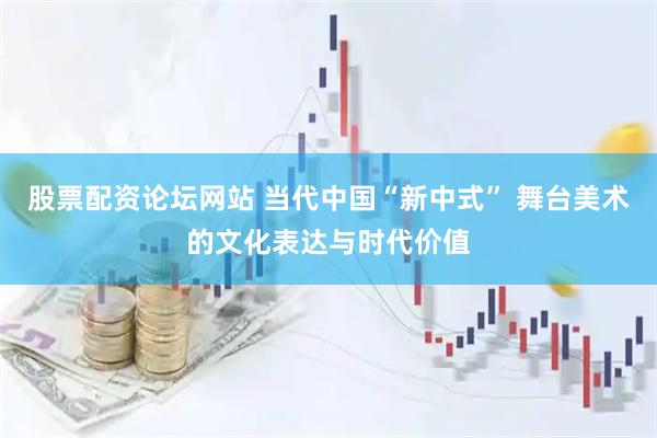 股票配资论坛网站 当代中国“新中式” 舞台美术的文化表达与时代价值