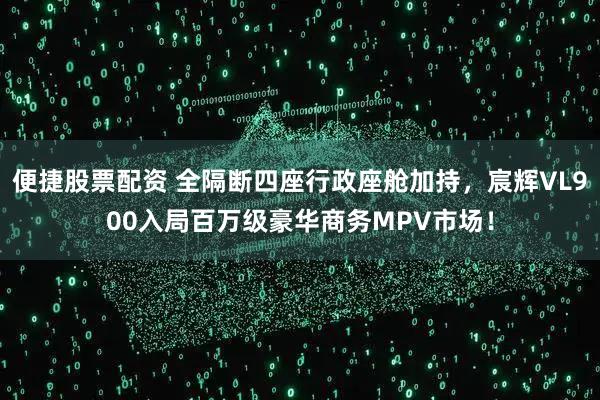 便捷股票配资 全隔断四座行政座舱加持，宸辉VL900入局百万级豪华商务MPV市场！