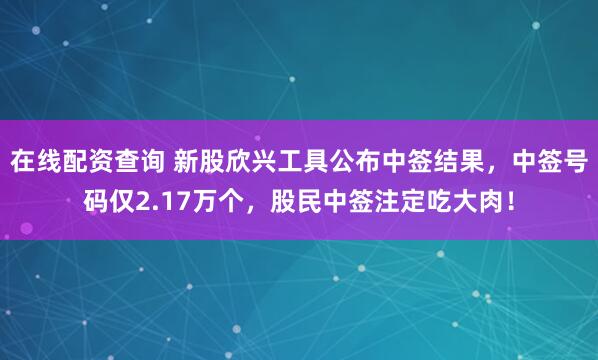 在线配资查询 新股欣兴工具公布中签结果，中签号码仅2.17万个，股民中签注定吃大肉！