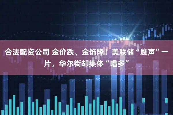 合法配资公司 金价跌、金饰降！美联储“鹰声”一片，华尔街却集体“唱多”