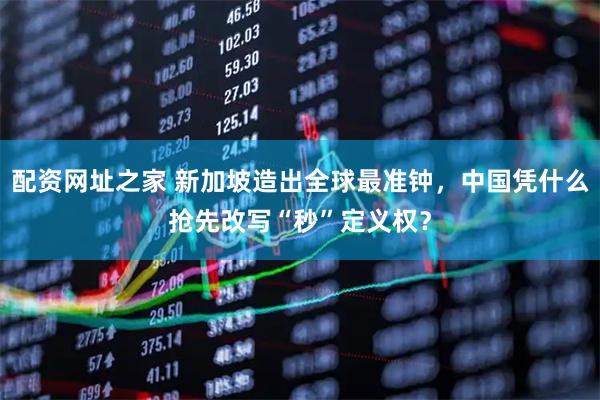 配资网址之家 新加坡造出全球最准钟，中国凭什么抢先改写“秒”定义权？